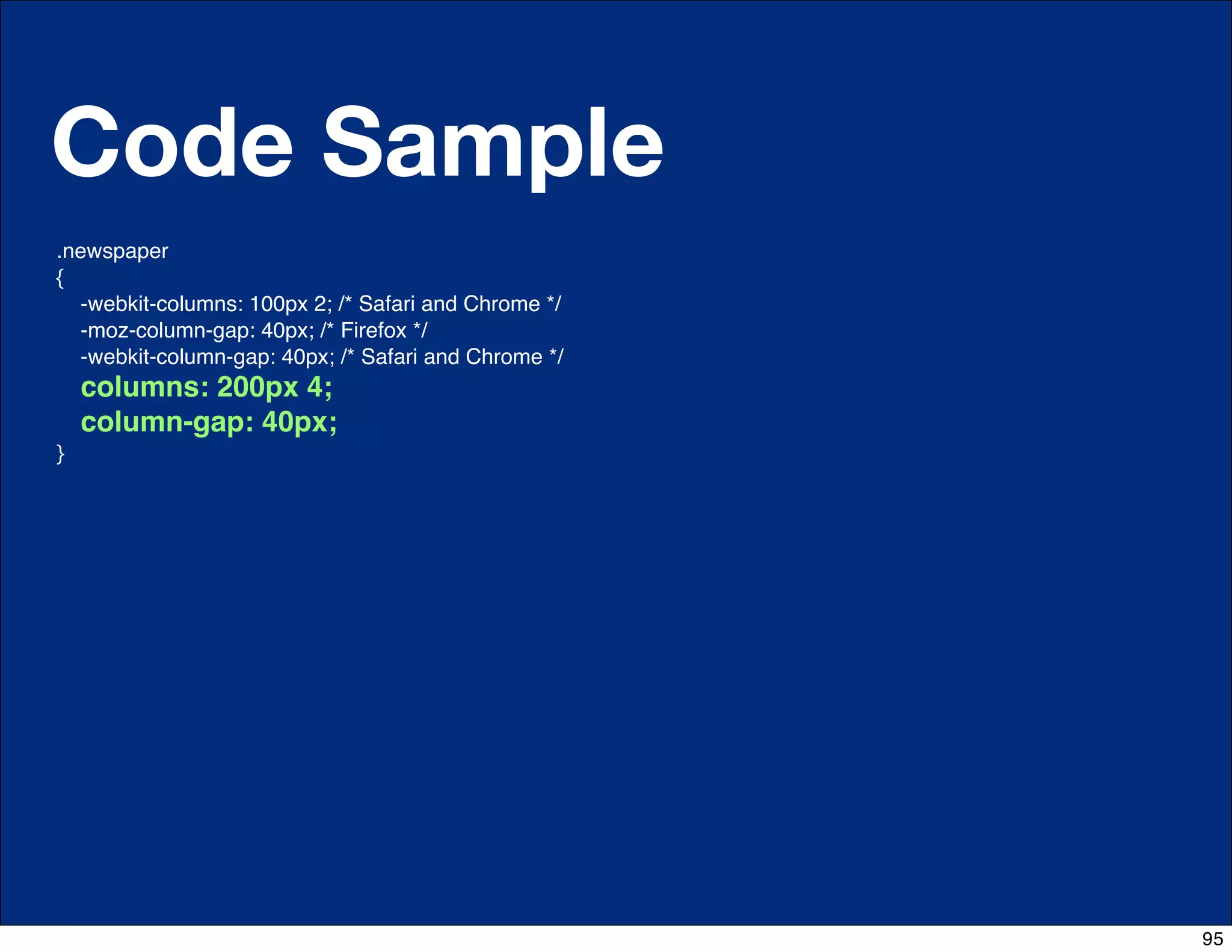 Code Sample
.newspaper
{
    -webkit-columns: 100px 2; /* Safari and Chrome */
    -moz-column-gap: 40px; /* Firefox */
    -webkit-column-gap: 40px; /* Safari and Chrome */
    columns: 200px 4;
    column-gap: 40px;
}




                                   http://css-tricks.com/6731-css-media-queries


                                                                                  95
 