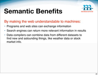 Semantic Beneﬁts
By making the web understandable to machines:
• Programs and web sites can exchange information
• Search engines can return more relevant information in results
• Data compilers can combine data from different datasets to
  ﬁnd new and astounding things, like weather data or stock
  market info.




                                                                   20
 