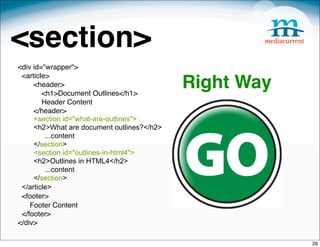 <section>
<div id="wrapper">
 <article>
     <header>
        <h1>Document Outlines</h1>
                                            Right Way
        Header Content
     </header>
     <section id="what-are-outlines">
     <h2>What are document outlines?</h2>
         ...content
     </section>
     <section id="outlines-in-html4">
     <h2>Outlines in HTML4</h2>
         ...content
     </section>
 </article>
 <footer>
    Footer Content
 </footer>
</div>

                                                        26
 