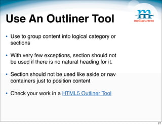 Use An Outliner Tool
• Use to group content into logical category or
  sections

• With very few exceptions, section should not
  be used if there is no natural heading for it.

• Section should not be used like aside or nav
  containers just to position content

• Check your work in a HTML5 Outliner Tool



                                                   27
 