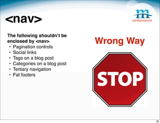 <nav>
The following shouldnʼt be
enclosed by <nav>
 • Pagination controls
                               Wrong Way
 • Social links
 • Tags on a blog post
 • Categories on a blog post
 • Tertiary navigation
 • Fat footers




                                           30
 