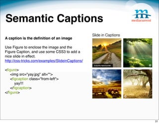 Semantic Captions
A caption is the deﬁnition of an image

Use Figure to enclose the image and the
Figure Caption, and use some CSS3 to add a
nice slide in effect.
http://css-tricks.com/examples/SlideinCaptions/

<ﬁgure>
     <img src="yay.jpg" alt="">
     <ﬁgcaption class="from-left">
         yay!!!
     </ﬁgcaption>
</ﬁgure>




                                                  31
 