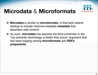 Microdata & Microformats
• Microdata is similar to microformats, in that both extend
  markup to include machine-readable metadata that
  describes web content.
• As such, microdata has become the third contender in the
  "my semantic technology is better than yours" argument that
  has been waging among microformats and RDFa
  proponents.




                                                                35
 