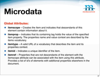 Microdata
Global Attributes:
•   itemscope – Creates the Item and indicates that descendants of this
    element contain information about it.
•   itemprop – Indicates that its containing tag holds the value of the speciﬁed
    item property. The properties name and value context are described by the
    items vocabulary.
•   itemtype – A valid URL of a vocabulary that describes the item and its
    properties context.
•   itemid – Indicates a unique identiﬁer of the item.
•   itemref – Properties that are not descendants of the element with the
    itemscope attribute can be associated with the item using this attribute.
    Provides a list of id's of elements with additional properties elsewhere in the
    document.



                                                                                      37
 