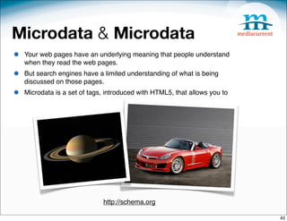 Microdata & Microdata
•   Your web pages have an underlying meaning that people understand
    when they read the web pages.
•   But search engines have a limited understanding of what is being
    discussed on those pages. 
•   Microdata is a set of tags, introduced with HTML5, that allows you to




                              http://schema.org

                                                                            40
 