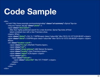 Code Sample
<div>
  <a href="http://www.example.com/events/spinaltap" class="url summary">Spinal Tap</a>
     <img src="spinal_tap.jpg" class="photo" />
     <span class="description">
       After their highly-publicized search for a new drummer, Spinal Tap kicks off their
       latest comeback tour with a San Francisco show.
     </span> When:
     <span class="dtstart"> Oct 15, 7:00PM<span class="value-title" title="2015-10-15T19:00-08:00"></span>
     <span class="dtend"> 9:00PM<span class="value-title" title="2015-10-15T21:00-08:00"></span> </span>
     Where:
     <div class="location vcard">
       <span class="fn org">Warﬁeld Theatre</span>,
       <span class="adr">
       <span class="street-address">982 Market St</span>,
       <span class="locality">San Francisco</span>,
       <span class="region">CA</span> </span>
       <span class="geo">
          <span class="latitude">
             <span class="value-title" title="37.774929" ></span>
          </span>
       </span>
     </div>
</div>



                                                                                                             43
 