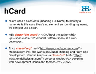 hCard
• hCard uses a class of fn (meaning Full Name) to identify a
  name. As is this case there’s no element surrounding my name,
  we can just use a span. 

• <div class="bio vcard"> <h3>About the author</h3>
  <p><span class="fn">Kendall Totten</span> is a web
  developer...

• At <a class="org" href="http://www.mediacurrent.com/">
  Mediacurrent</a> she works on Drupal Theming and Front-End
  Development. Kendall keeps a <a class="url" href="http://
  www.kendallsdesign.com/">personal weblog</a> covering
  web development issues and themes.</p> </div>


                                                                  44
 