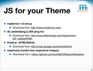 JS for your Theme
•   modernizr-1.6.min.js
     •   Download from: http://www.modernizr.com/
•   dd_belatedpng.js (IE6 ping ﬁx)
     •   Download from: http://www.dillerdesign.com/experiment/
         DD_belatedPNG/
•   html5.js (HTML5Shim)
     •   Download from: http://code.google.com/p/html5shim/
•   respond.js (media-size responsive images)
     •   Download from: https://github.com/scottjehl/Respond#readme




                                                                      50
 