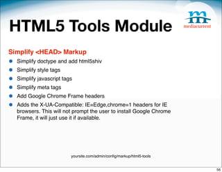 HTML5 Tools Module
Simplify <HEAD> Markup
•   Simplify doctype and add html5shiv
•   Simplify style tags
•   Simplify javascript tags
•   Simplify meta tags
•   Add Google Chrome Frame headers
•   Adds the X-UA-Compatible: IE=Edge,chrome=1 headers for IE
    browsers. This will not prompt the user to install Google Chrome
    Frame, it will just use it if available.




                           yoursite.com/admin/conﬁg/markup/html5-tools


                                                                         56
 