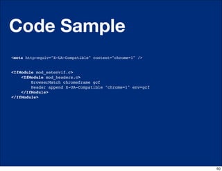 Code Sample
<meta http-equiv="X-UA-Compatible" content="chrome=1" />


<IfModule mod_setenvif.c>
    <IfModule mod_headers.c>
        BrowserMatch chromeframe gcf
        Header append X-UA-Compatible "chrome=1" env=gcf
    </IfModule>
</IfModule>




                                                           60
 