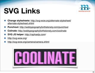 SVG Links
•   Change stylesheets: http://svg-wow.org/alternate-stylesheet/
    alternate-stylesheet.xhtml
•   Punchout: http://webtypographyforthelonely.com/punchout
•   Colinate: http://webtypographyforthelonely.com/coolinate
•   SVG JS helper: http://raphaeljs.com/
•   http://svg-wow.org/
•   http://svg-wow.org/camera/camera.xhtml




                                                                   65
 
