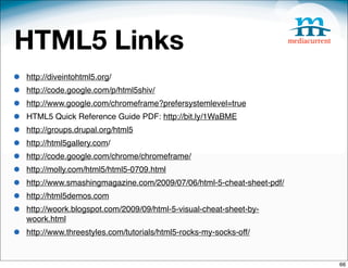 HTML5 Links
•   http://diveintohtml5.org/
•   http://code.google.com/p/html5shiv/
•   http://www.google.com/chromeframe?prefersystemlevel=true
•   HTML5 Quick Reference Guide PDF: http://bit.ly/1WaBME
•   http://groups.drupal.org/html5
•   http://html5gallery.com/
•   http://code.google.com/chrome/chromeframe/
•   http://molly.com/html5/html5-0709.html
•   http://www.smashingmagazine.com/2009/07/06/html-5-cheat-sheet-pdf/
•   http://html5demos.com
•   http://woork.blogspot.com/2009/09/html-5-visual-cheat-sheet-by-
    woork.html
•   http://www.threestyles.com/tutorials/html5-rocks-my-socks-off/


                                                                         66
 