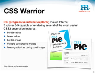 CSS Warrior
PIE (progressive internet explorer) makes Internet
Explorer 6-9 capable of rendering several of the most useful
CSS3 decoration features:
•   border-radius
•   box-shadow
•   border-image
•   multiple background images
•   linear-gradient as background image




http://drupal.org/project/css3pie


                                                               69
 