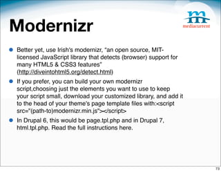 Modernizr
•   Better yet, use Irish's modernizr, “an open source, MIT-
    licensed JavaScript library that detects (browser) support for
    many HTML5 & CSS3 features”
    (http://diveintohtml5.org/detect.html)
•   If you prefer, you can build your own modernizr
    script,choosing just the elements you want to use to keep
    your script small, download your customized library, and add it
    to the head of your theme's page template ﬁles with:<script
    src="(path-to)modernizr.min.js"></script>
•   In Drupal 6, this would be page.tpl.php and in Drupal 7,
    html.tpl.php. Read the full instructions here.




                                                                      73
 
