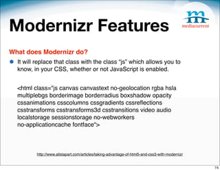 Modernizr Features
What does Modernizr do?
•   It will replace that class with the class “js” which allows you to
    know, in your CSS, whether or not JavaScript is enabled.


    <html class="js canvas canvastext no-geolocation rgba hsla
    multiplebgs borderimage borderradius boxshadow opacity
    cssanimations csscolumns cssgradients cssreﬂections
    csstransforms csstransforms3d csstransitions video audio
    localstorage sessionstorage no-webworkers
    no-applicationcache fontface">



           http://www.alistapart.com/articles/taking-advantage-of-html5-and-css3-with-modernizr


                                                                                                  74
 