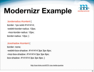 Modernizr Example
.borderradius #content {
border: 1px solid #141414;
-webkit-border-radius: 12px;
-moz-border-radius: 12px;
border-radius: 12px; }


.boxshadow #content {
border: none;
-webkit-box-shadow: #141414 3px 3px 6px;
-moz-box-shadow: #141414 3px 3px 6px;
box-shadow: #141414 3px 3px 6px; }


                         http://css-tricks.com/6731-css-media-queries


                                                                        76
 