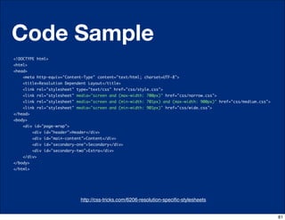 Code Sample
<!DOCTYPE html>
<html>
<head>
      <meta http-equiv="Content-Type" content="text/html; charset=UTF-8">
      <title>Resolution Dependent Layout</title>
      <link rel="stylesheet" type="text/css" href="css/style.css">
      <link rel="stylesheet" media="screen and (max-width: 700px)" href="css/narrow.css">
      <link rel="stylesheet" media="screen and (min-width: 701px) and (max-width: 900px)" href="css/medium.css">
      <link rel="stylesheet" media="screen and (min-width: 901px)" href="css/wide.css">
</head>
<body>
      <div id="page-wrap">
          <div id="header">Header</div>             
          <div id="main-content">Content</div>                 
          <div id="secondary-one">Secondary</div>
          <div id="secondary-two">Extra</div>               
    </div>   
</body>
</html>




                              http://css-tricks.com/6206-resolution-speciﬁc-stylesheets
                                     http://css-tricks.com/6731-css-media-queries


                                                                                                                   81
 