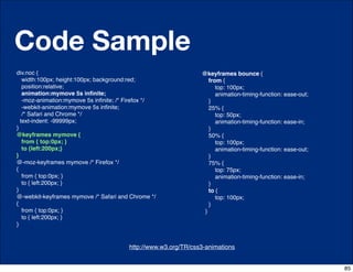 Code Sample
div.noc {                                                         @keyframes bounce {
   width:100px; height:100px; background:red;                        from {
   position:relative;                                                   top: 100px;
   animation:mymove 5s inﬁnite;                                         animation-timing-function: ease-out;
   -moz-animation:mymove 5s inﬁnite; /* Firefox */                   }
   -webkit-animation:mymove 5s inﬁnite;                              25% {
   /* Safari and Chrome */                                              top: 50px;
  text-indent: -99999px;                                                animation-timing-function: ease-in;
}                                                                    }
@keyframes mymove {                                                  50% {
   from { top:0px; }                                                    top: 100px;
   to {left:200px;}                                                     animation-timing-function: ease-out;
}                                                                    }
@-moz-keyframes mymove /* Firefox */                                 75% {
{                                                                       top: 75px;
   from { top:0px; }                                                    animation-timing-function: ease-in;
   to { left:200px; }                                                }
}                                                                    to {
@-webkit-keyframes mymove /* Safari and Chrome */                       top: 100px;
{                                                                    }
   from { top:0px; }                                               }
   to { left:200px; }
}


                                   http://css-tricks.com/6731-css-media-queries
                                         http://www.w3.org/TR/css3-animations


                                                                                                               85
 