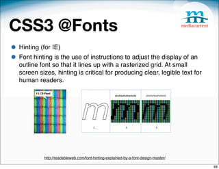 CSS3 @Fonts
• Hinting (for IE)
• Font hinting is the use of instructions to adjust the display of an
   outline font so that it lines up with a rasterized grid. At small
   screen sizes, hinting is critical for producing clear, legible text for
   human readers.




            http://readableweb.com/font-hinting-explained-by-a-font-design-master/

                                                                                     88
 