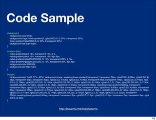 Code Sample
#tablecloth {
  background-color:white;
  background-image: linear-gradient(0, rgba(200,0,0,.5) 50%, transparent 50%),
  linear-gradient(rgba(200,0,0,.5) 50%, transparent 50%);
  background-size:50px 50px;
}

#carbon-ﬁber {
  radial-gradient(black 15%, transparent 16%) 0 0,
  radial-gradient(black 15%, transparent 16%) 8px 8px,
  radial-gradient(rgba(255,255,255,.1) 15%, transparent 20%) 0 1px,
  radial-gradient(rgba(255,255,255,.1) 15%, transparent 20%) 8px 9px;
  background-color:#282828;
  background-size:16px 16px;
}

#tartan {
  background-color: hsl(2, 57%, 40%); background-image: repeating-linear-gradient(transparent, transparent 50px, rgba(0,0,0,.4) 50px, rgba(0,0,0,.4)
  53px, transparent 53px, transparent 63px, rgba(0,0,0,.4) 63px, rgba(0,0,0,.4) 66px, transparent 66px, transparent 116px, rgba(0,0,0,.5) 116px, rgba
  (0,0,0,.5) 166px, rgba(255,255,255,.2) 166px, rgba(255,255,255,.2) 169px, rgba(0,0,0,.5) 169px, rgba(0,0,0,.5) 179px, rgba(255,255,255,.2) 179px,
  rgba(255,255,255,.2) 182px, rgba(0,0,0,.5) 182px, rgba(0,0,0,.5) 232px, transparent 232px), repeating-linear-gradient(180deg, transparent,
  transparent 50px, rgba(0,0,0,.4) 50px, rgba(0,0,0,.4) 53px, transparent 53px, transparent 63px, rgba(0,0,0,.4) 63px, rgba(0,0,0,.4) 66px, transparent
  66px, transparent 116px, rgba(0,0,0,.5) 116px, rgba(0,0,0,.5) 166px, rgba(255,255,255,.2) 166px, rgba(255,255,255,.2) 169px, rgba(0,0,0,.5) 169px,
  rgba(0,0,0,.5) 179px, rgba(255,255,255,.2) 179px, rgba(255,255,255,.2) 182px, rgba(0,0,0,.5) 182px, rgba(0,0,0,.5) 232px, transparent
  232px),repeating-linear-gradient(-35deg, transparent, transparent 2px, rgba(0,0,0,.2) 2px, rgba(0,0,0,.2) 3px, transparent 3px, transparent 5px, rgba
  (0,0,0,.2) 5px);
}



                                              http://css-tricks.com/6731-css-media-queries
                                                      http://leaverou.me/css3patterns


                                                                                                                                                          93
 