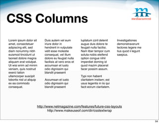 CSS Columns
Lorem ipsum dolor sit      Duis autem vel eum          luptatum zzril delenit     Investigationes
amet, consectetuer         iriure dolor in             augue duis dolore te       demonstraverunt
adipiscing elit, sed       hendrerit in vulputate      feugait nulla facilisi.    lectores legere me
diam nonummy nibh          velit esse molestie         Nam liber tempor cum       lius quod ii legunt
euismod tincidunt ut       consequat, vel illum        soluta nobis eleifend      saepius.
laoreet dolore magna       dolore eu feugiat nulla     option congue nihil
aliquam erat volutpat.     facilisis at vero eros et   imperdiet doming id
Ut wisi enim ad minim      accumsan et iusto           quod mazim placerat
veniam, quis nostrud       odio dignissim qui          facer possim assum.
exerci tation              blandit praesent 
ullamcorper suscipit                                   Typi non habent
lobortis nisl ut aliquip   Accumsan et iusto           claritatem insitam; est
ex ea commodo              odio dignissim qui          usus legentis in iis qui
consequat.                 blandit praesent            facit eorum claritatem.




                       http://www.netmagazine.com/features/future-css-layouts
                               http://www.makeuseof.com/dir/csstextwrap


                                                                                                        94
 
