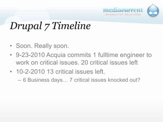 Drupal 7 TimelineSoon. Really soon.9-23-2010 Acquia commits 1 fulltime engineer to work on critical issues. 20 critical issues left10-2-2010 13 critical issues left.6 Business days… 7 critical issues knocked out?`
