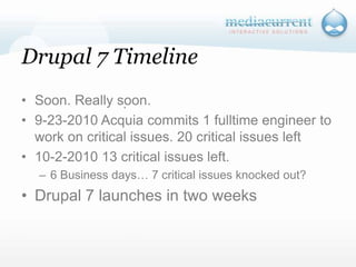 Drupal 7 TimelineSoon. Really soon.9-23-2010 Acquia commits 1 fulltime engineer to work on critical issues. 20 critical issues left10-2-2010 13 critical issues left.6 Business days… 7 critical issues knocked out?Drupal 7 launches in two weeks`