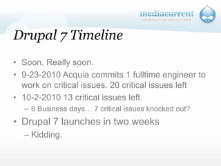 Drupal 7 TimelineSoon. Really soon.9-23-2010 Acquia commits 1 fulltime engineer to work on critical issues. 20 critical issues left10-2-2010 13 critical issues left.6 Business days… 7 critical issues knocked out?Drupal 7 launches in two weeksKidding. `