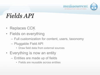 Fields APIReplaces CCKFields on everythingFull customization for content, users, taxonomyPluggable Field APIDraw field data from external sourcesEverything is now an entity Entities are made up of fieldsFields are reusable across entities`