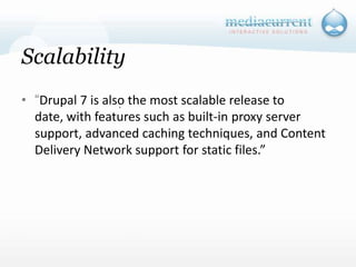 Scalability“Drupal 7 is also the most scalable release to date, with features such as built-in proxy server support, advanced caching techniques, and Content Delivery Network support for static files.”`