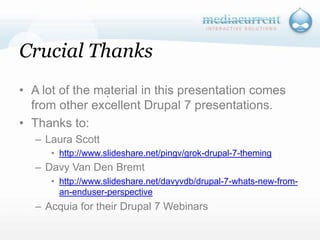 Crucial ThanksA lot of the material in this presentation comes from other excellent Drupal 7 presentations.Thanks to:Laura Scotthttp://www.slideshare.net/pingv/grok-drupal-7-themingDavy Van Den Bremthttp://www.slideshare.net/davyvdb/drupal-7-whats-new-from-an-enduser-perspectiveAcquia for their Drupal 7 Webinars`
