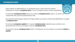 composer.lock
Após instalar as dependências, o Composer grava a lista exata de versões
Instaladas no arquivo composer.lock e “trava” o projeto nessas versões específicas
O comando composer install checa se o arquivo composer.lock existe e, se existir, faz
o download das versões especificadas nele
Isso garante que qualquer pessoa consiga instalar as mesma versões das bibliotecas se seguir
o composer.lock
O comando composer update lê o arquivo composer.json, detecta novas versões, faz o
download das mesmas e atualiza o arquivo composer.lock
Se nenhum arquivo composer.lock existir, o Composer vai criá-lo após os comandos install ou
update
 