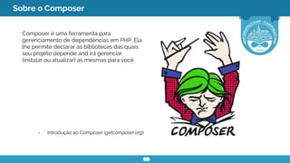 Sobre o Composer
Composer é uma ferramenta para
gerenciamento de dependências em PHP. Ela
lhe permite declarar as bibliotecas das quais
seu projeto depende and irá gerenciar
(instalar ou atualizar) as mesmas para você
- Introdução ao Composer (getcomposer.org)
 