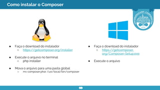 ● Faça o download do instalador
○ https://getcomposer.org/installer
● Execute o arquivo no terminal
○ php installer
● Mova o arquivo para uma pasta global
○ mv composer.phar /usr/local/bin/composer
● Faça o download do instalador
○ https://getcomposer.
org/Composer-Setup.exe
● Execute o arquivo
Como instalar o Composer
 