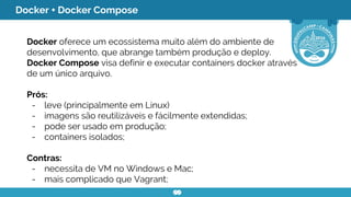 Docker + Docker Compose
Docker oferece um ecossistema muito além do ambiente de
desenvolvimento, que abrange também produção e deploy.
Docker Compose visa definir e executar containers docker através
de um único arquivo.
Prós:
- leve (principalmente em Linux)
- imagens são reutilizáveis e fácilmente extendidas;
- pode ser usado em produção;
- containers isolados;
Contras:
- necessita de VM no Windows e Mac;
- mais complicado que Vagrant;
 