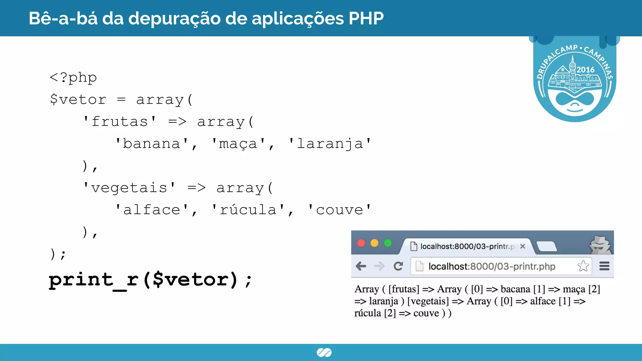 Bê-a-bá da depuração de aplicações PHP
<?php
$vetor = array(
'frutas' => array(
'banana', 'maça', 'laranja'
),
'vegetais' => array(
'alface', 'rúcula', 'couve'
),
);
print_r($vetor);
 