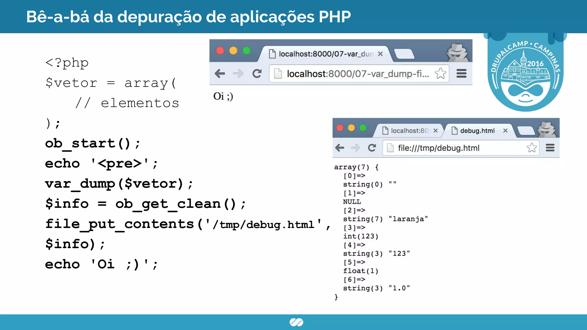 Bê-a-bá da depuração de aplicações PHP
<?php
$vetor = array(
// elementos
);
ob_start();
echo '<pre>';
var_dump($vetor);
$info = ob_get_clean();
file_put_contents('/tmp/debug.html',
$info);
echo 'Oi ;)';
 