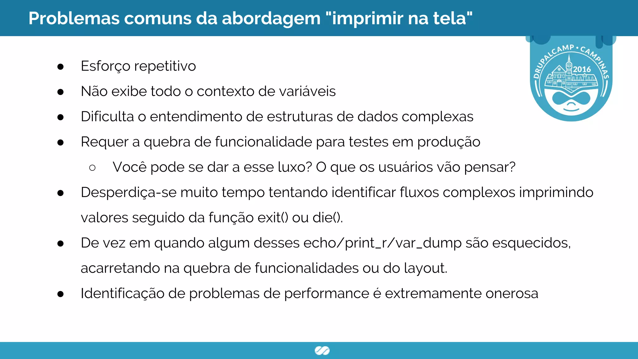 Problemas comuns da abordagem "imprimir na tela"
● Esforço repetitivo
● Não exibe todo o contexto de variáveis
● Dificulta o entendimento de estruturas de dados complexas
● Requer a quebra de funcionalidade para testes em produção
○ Você pode se dar a esse luxo? O que os usuários vão pensar?
● Desperdiça-se muito tempo tentando identificar fluxos complexos imprimindo
valores seguido da função exit() ou die().
● De vez em quando algum desses echo/print_r/var_dump são esquecidos,
acarretando na quebra de funcionalidades ou do layout.
● Identificação de problemas de performance é extremamente onerosa
 