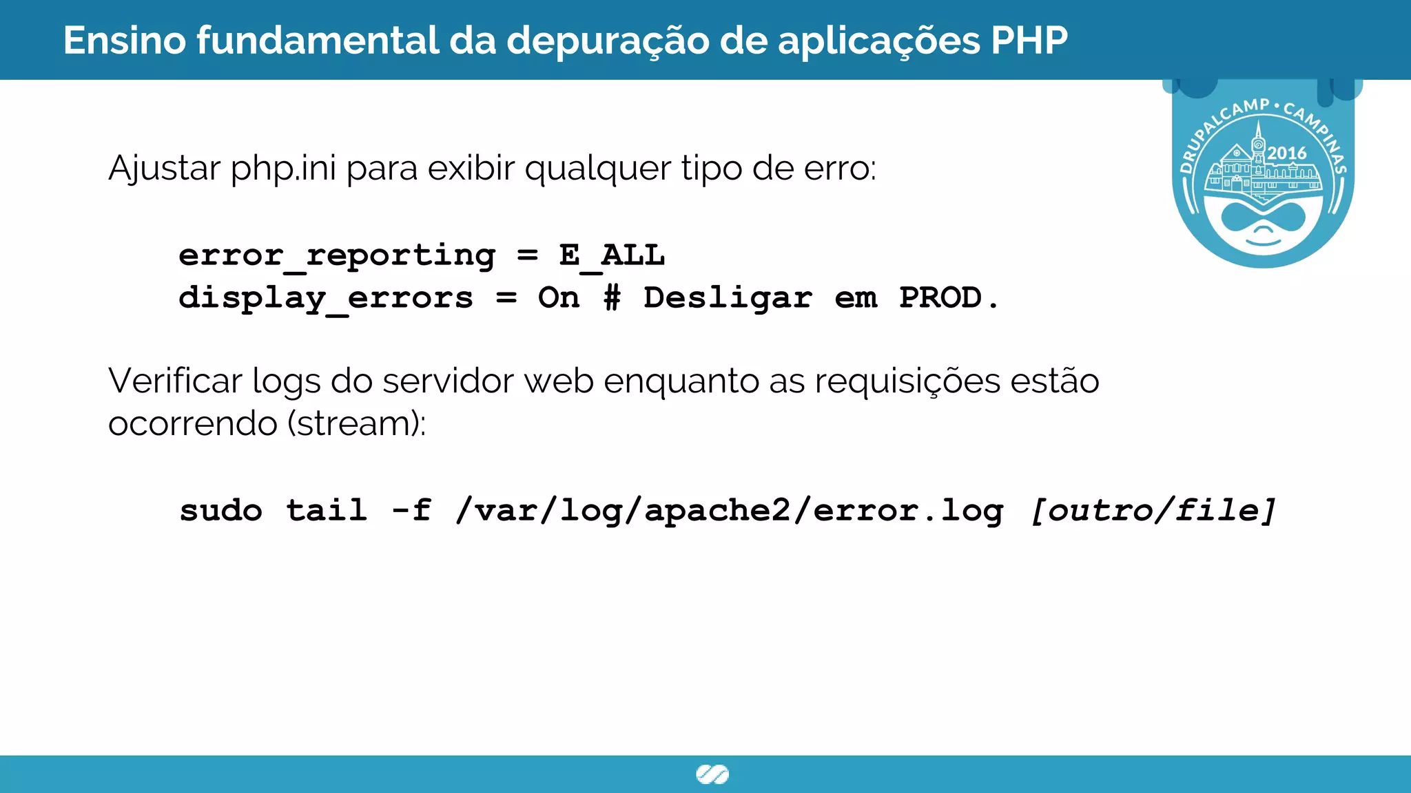 Ensino fundamental da depuração de aplicações PHP
Ajustar php.ini para exibir qualquer tipo de erro:
error_reporting = E_ALL
display_errors = On # Desligar em PROD.
Verificar logs do servidor web enquanto as requisições estão
ocorrendo (stream):
sudo tail -f /var/log/apache2/error.log [outro/file]
 