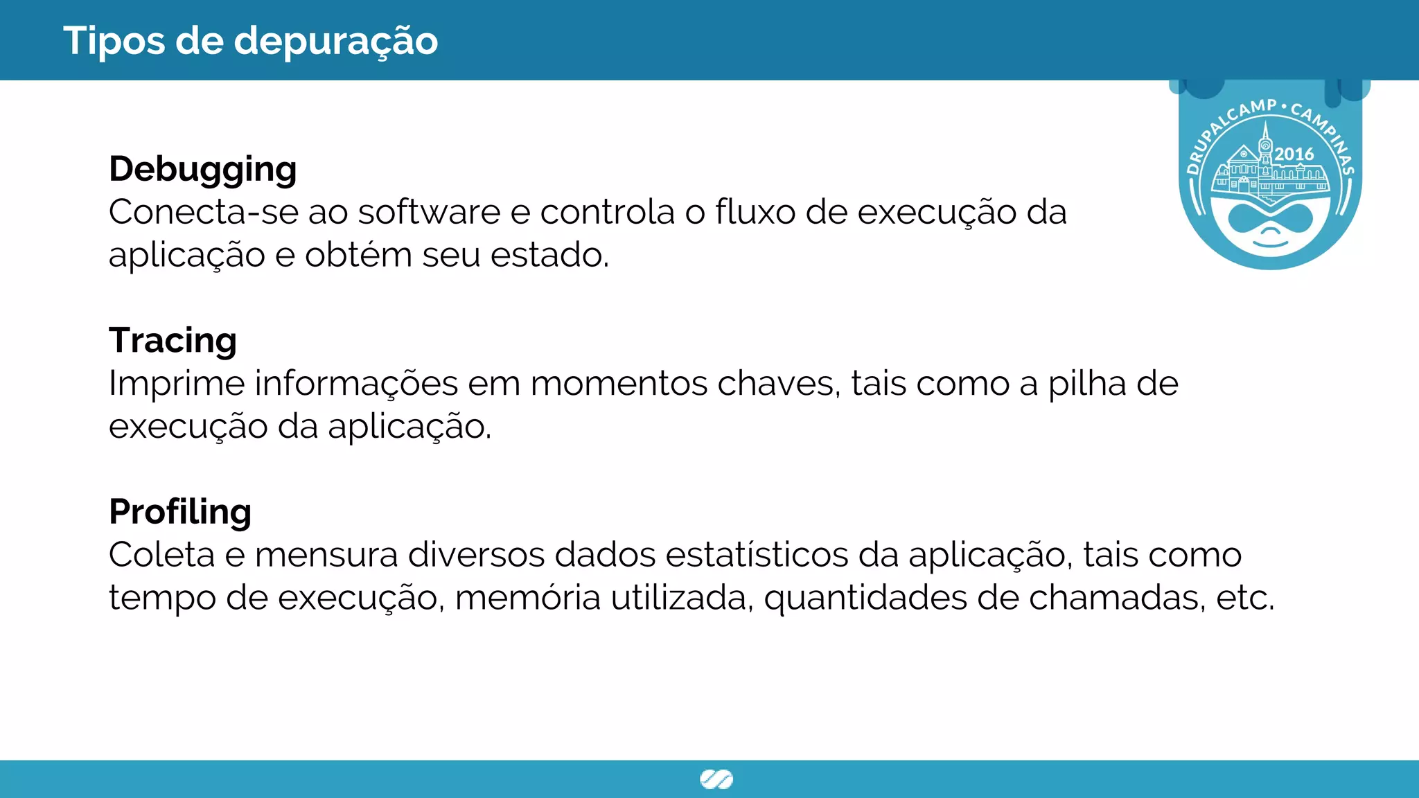 Tipos de depuração
Debugging
Conecta-se ao software e controla o fluxo de execução da
aplicação e obtém seu estado.
Tracing
Imprime informações em momentos chaves, tais como a pilha de
execução da aplicação.
Profiling
Coleta e mensura diversos dados estatísticos da aplicação, tais como
tempo de execução, memória utilizada, quantidades de chamadas, etc.
 