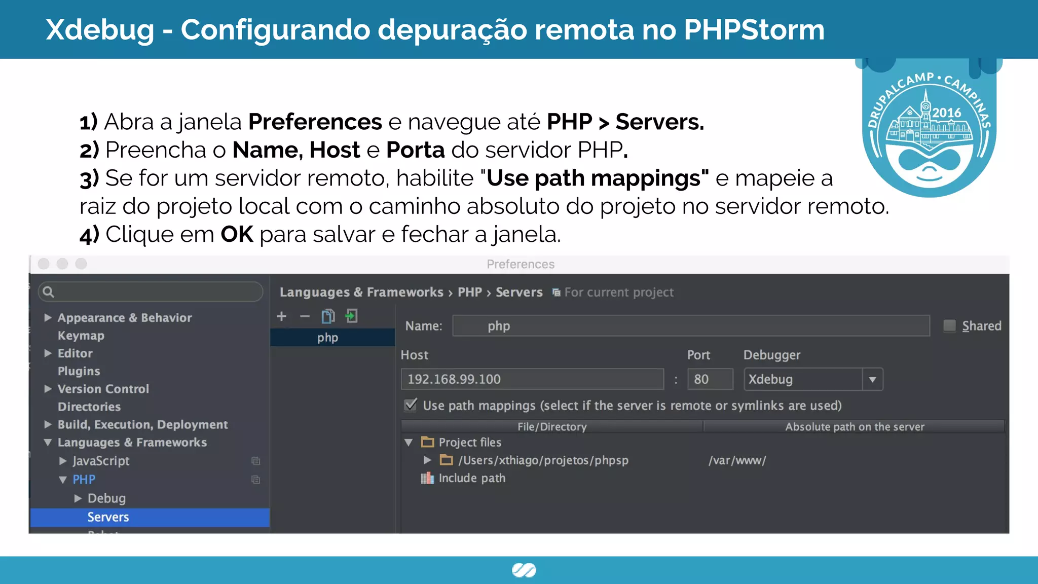 Xdebug - Configurando depuração remota no PHPStorm
1) Abra a janela Preferences e navegue até PHP > Servers.
2) Preencha o Name, Host e Porta do servidor PHP.
3) Se for um servidor remoto, habilite "Use path mappings" e mapeie a
raiz do projeto local com o caminho absoluto do projeto no servidor remoto.
4) Clique em OK para salvar e fechar a janela.
 