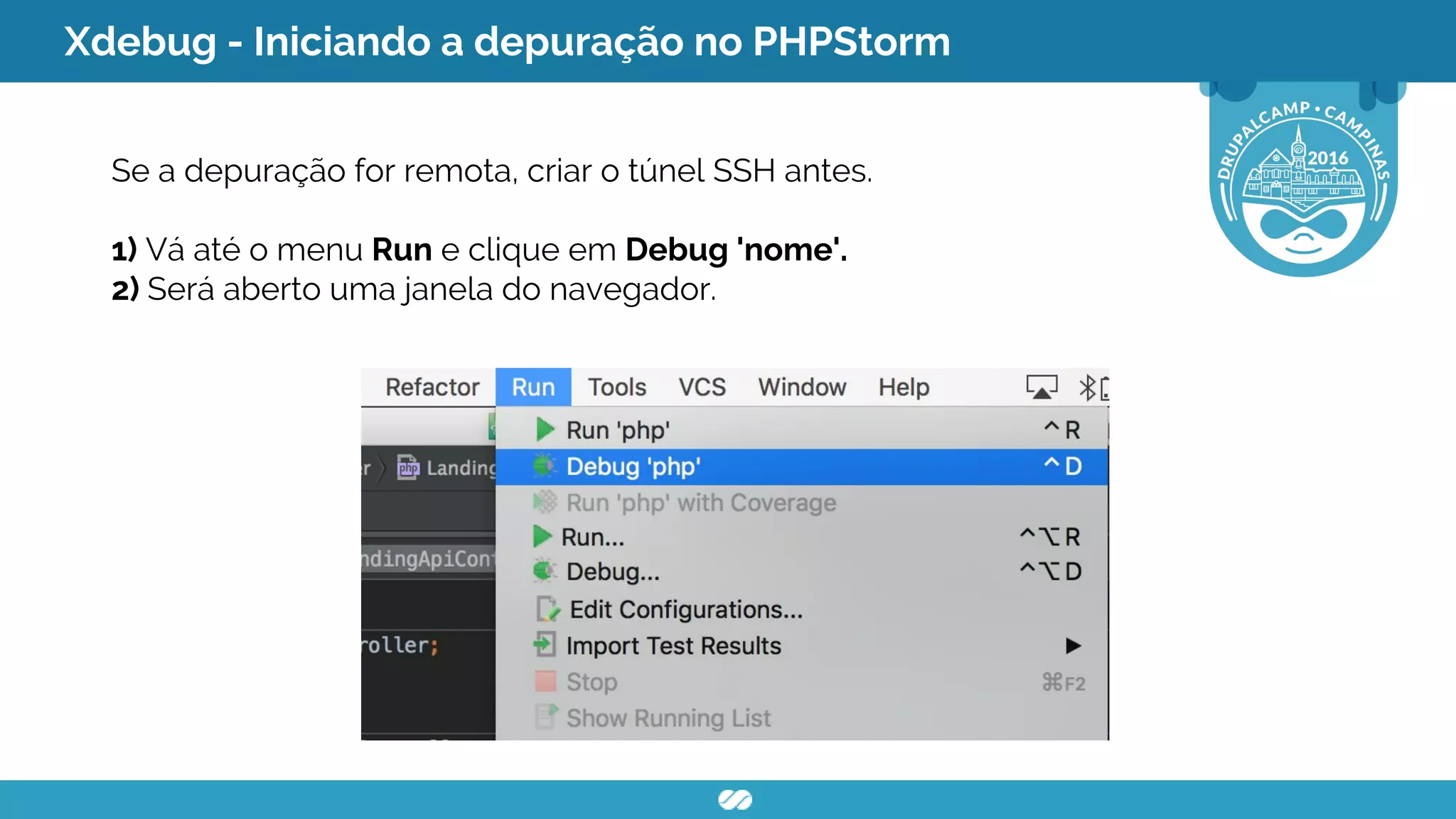 Xdebug - Iniciando a depuração no PHPStorm
Se a depuração for remota, criar o túnel SSH antes.
1) Vá até o menu Run e clique em Debug 'nome'.
2) Será aberto uma janela do navegador.
 