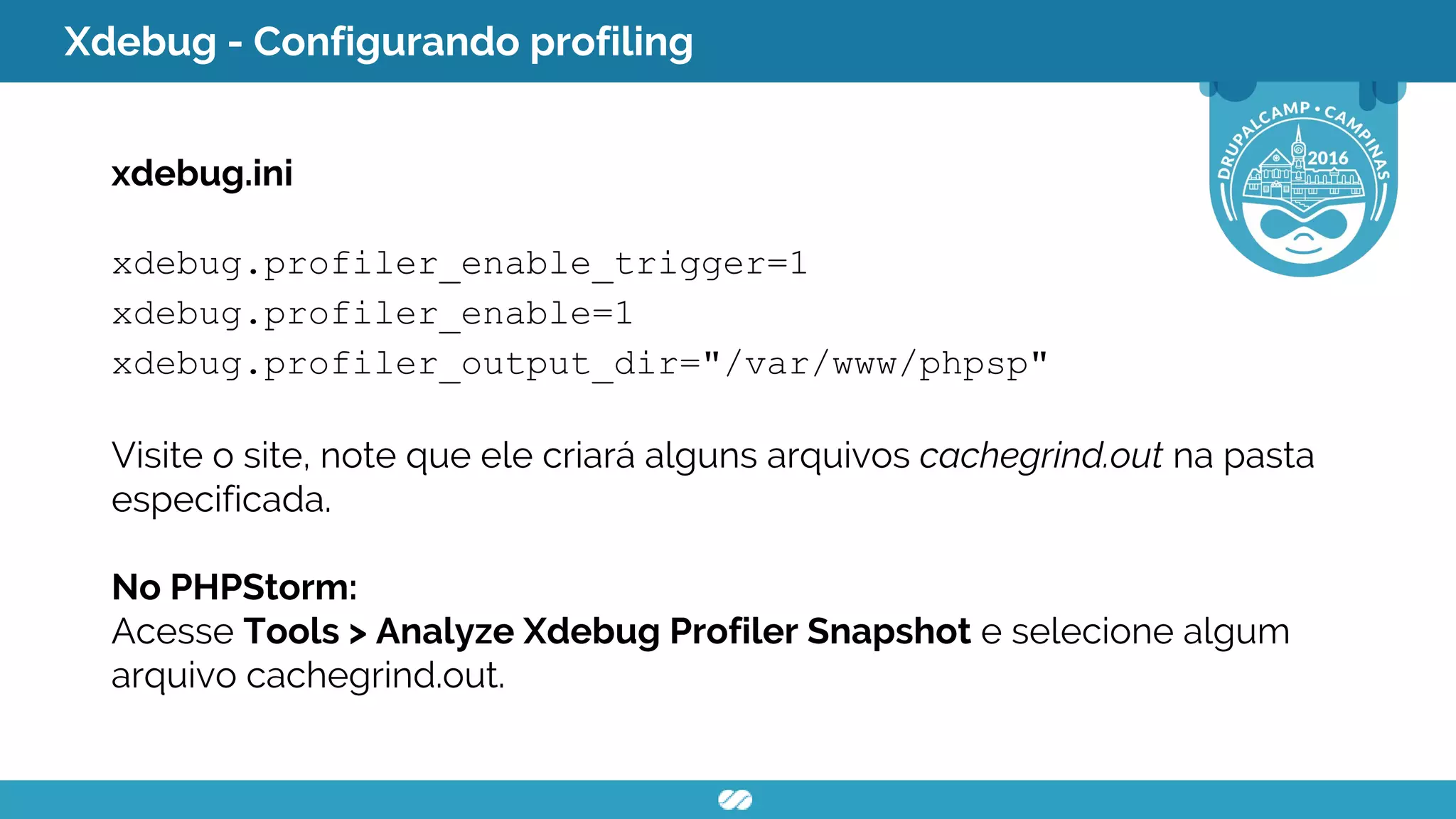 Xdebug - Configurando profiling
xdebug.ini
xdebug.profiler_enable_trigger=1
xdebug.profiler_enable=1
xdebug.profiler_output_dir="/var/www/phpsp"
Visite o site, note que ele criará alguns arquivos cachegrind.out na pasta
especificada.
No PHPStorm:
Acesse Tools > Analyze Xdebug Profiler Snapshot e selecione algum
arquivo cachegrind.out.
 