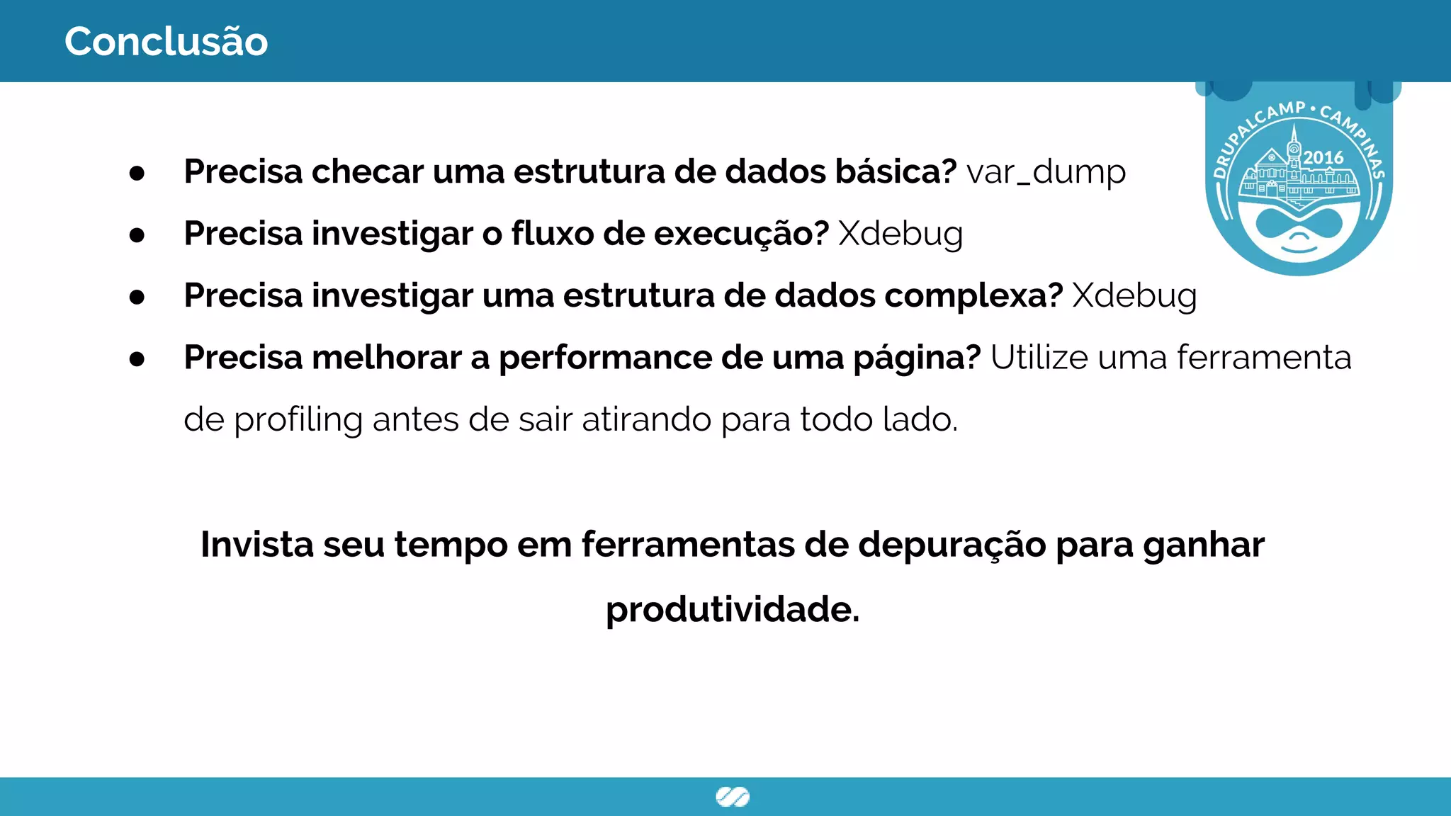 Conclusão
● Precisa checar uma estrutura de dados básica? var_dump
● Precisa investigar o fluxo de execução? Xdebug
● Precisa investigar uma estrutura de dados complexa? Xdebug
● Precisa melhorar a performance de uma página? Utilize uma ferramenta
de profiling antes de sair atirando para todo lado.
Invista seu tempo em ferramentas de depuração para ganhar
produtividade.
 