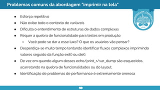 Problemas comuns da abordagem "imprimir na tela"
● Esforço repetitivo
● Não exibe todo o contexto de variáveis
● Dificulta o entendimento de estruturas de dados complexas
● Requer a quebra de funcionalidade para testes em produção
○ Você pode se dar a esse luxo? O que os usuários vão pensar?
● Desperdiça-se muito tempo tentando identificar fluxos complexos imprimindo
valores seguido da função exit() ou die().
● De vez em quando algum desses echo/print_r/var_dump são esquecidos,
acarretando na quebra de funcionalidades ou do layout.
● Identificação de problemas de performance é extremamente onerosa
 