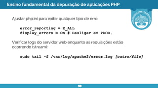 Ensino fundamental da depuração de aplicações PHP
Ajustar php.ini para exibir qualquer tipo de erro:
error_reporting = E_ALL
display_errors = On # Desligar em PROD.
Verificar logs do servidor web enquanto as requisições estão
ocorrendo (stream):
sudo tail -f /var/log/apache2/error.log [outro/file]
 