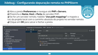 Xdebug - Configurando depuração remota no PHPStorm
1) Abra a janela Preferences e navegue até PHP > Servers.
2) Preencha o Name, Host e Porta do servidor PHP.
3) Se for um servidor remoto, habilite "Use path mappings" e mapeie a
raiz do projeto local com o caminho absoluto do projeto no servidor remoto.
4) Clique em OK para salvar e fechar a janela.
 