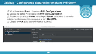 Xdebug - Configurando depuração remota no PHPStorm
1) Vá até o menu Run e clique em Edit Configurations.
2) Clique no botão + e depois em PHP Web Application.
3) Preencha o campo Name; no campo Server selecione o servidor
criado no slide anterior e coloque / em Start URL.
4) Clique em OK para salvar e fechar a janela.
 