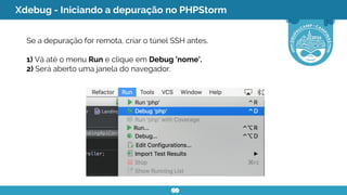 Xdebug - Iniciando a depuração no PHPStorm
Se a depuração for remota, criar o túnel SSH antes.
1) Vá até o menu Run e clique em Debug 'nome'.
2) Será aberto uma janela do navegador.
 