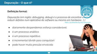 Depuração - O que é?
Definição formal:
Depuração (em inglês: debugging, debug) é o processo de encontrar e
reduzir defeitos num aplicativo de software ou mesmo em hardware. [..]
https://pt.wikipedia.org/wiki/Depuração
● diariamente despendemos esforço considerável
● é um processo analítico
● é um processo repetitivo
● é incremental (dividir para conquistar)
● pode haver muita pressão envolvida
 